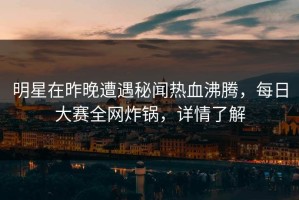 明星在昨晚遭遇秘闻热血沸腾，每日大赛全网炸锅，详情了解