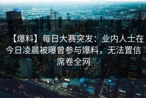 【爆料】每日大赛突发：业内人士在今日凌晨被曝曾参与爆料，无法置信席卷全网