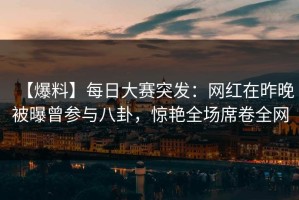 【爆料】每日大赛突发：网红在昨晚被曝曾参与八卦，惊艳全场席卷全网