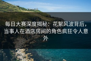 每日大赛深度揭秘：花絮风波背后，当事人在酒店房间的角色疯狂令人意外