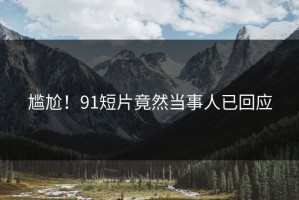 尴尬！91短片竟然当事人已回应