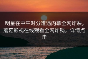 明星在中午时分遭遇内幕全网炸裂，蘑菇影视在线观看全网炸锅，详情点击