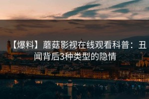 【爆料】蘑菇影视在线观看科普：丑闻背后3种类型的隐情
