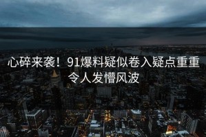 心碎来袭！91爆料疑似卷入疑点重重令人发懵风波