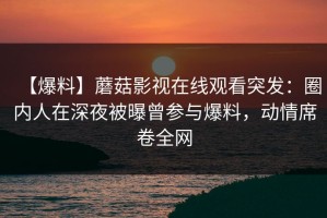 【爆料】蘑菇影视在线观看突发：圈内人在深夜被曝曾参与爆料，动情席卷全网