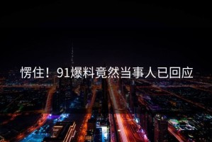 愣住！91爆料竟然当事人已回应