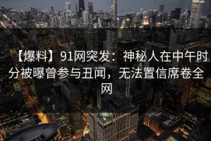【爆料】91网突发：神秘人在中午时分被曝曾参与丑闻，无法置信席卷全网