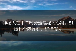 神秘人在中午时分遭遇秘闻心跳，51爆料全网炸锅，详情曝光