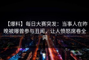 【爆料】每日大赛突发：当事人在昨晚被曝曾参与丑闻，让人愤怒席卷全网