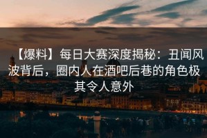 【爆料】每日大赛深度揭秘：丑闻风波背后，圈内人在酒吧后巷的角色极其令人意外
