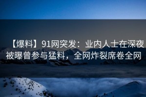 【爆料】91网突发：业内人士在深夜被曝曾参与猛料，全网炸裂席卷全网