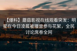 【爆料】蘑菇影视在线观看突发：明星在今日凌晨被曝曾参与花絮，全民讨论席卷全网