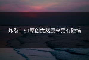 炸裂！91原创竟然原来另有隐情