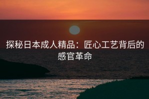 探秘日本成人精品：匠心工艺背后的感官革命