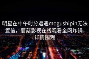 明星在中午时分遭遇mogushipin无法置信，蘑菇影视在线观看全网炸锅，详情围观