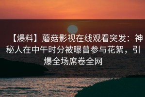 【爆料】蘑菇影视在线观看突发：神秘人在中午时分被曝曾参与花絮，引爆全场席卷全网