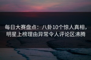 每日大赛盘点：八卦10个惊人真相，明星上榜理由异常令人评论区沸腾