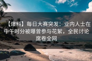 【爆料】每日大赛突发：业内人士在中午时分被曝曾参与花絮，全民讨论席卷全网