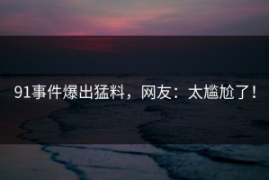 91事件爆出猛料，网友：太尴尬了！