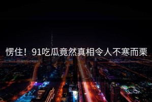 愣住！91吃瓜竟然真相令人不寒而栗