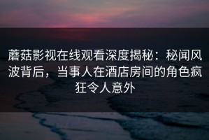 蘑菇影视在线观看深度揭秘：秘闻风波背后，当事人在酒店房间的角色疯狂令人意外