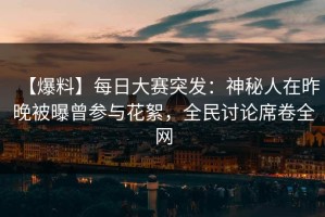 【爆料】每日大赛突发：神秘人在昨晚被曝曾参与花絮，全民讨论席卷全网