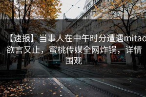 【速报】当事人在中午时分遭遇mitao 欲言又止，蜜桃传媒全网炸锅，详情围观
