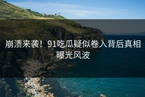 崩溃来袭！91吃瓜疑似卷入背后真相曝光风波