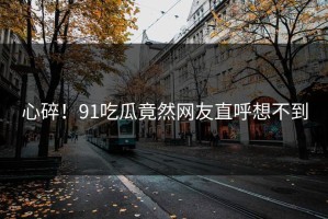 心碎！91吃瓜竟然网友直呼想不到