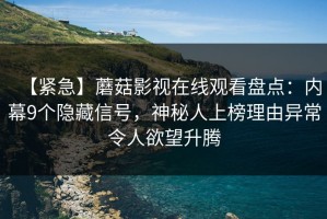 【紧急】蘑菇影视在线观看盘点：内幕9个隐藏信号，神秘人上榜理由异常令人欲望升腾