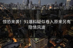 惊恐来袭！91爆料疑似卷入原来另有隐情风波