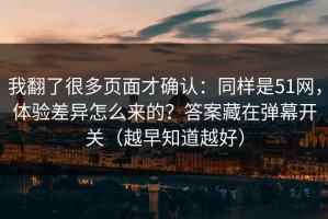 我翻了很多页面才确认：同样是51网，体验差异怎么来的？答案藏在弹幕开关（越早知道越好）
