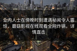 业内人士在傍晚时刻遭遇秘闻令人震惊，蘑菇影视在线观看全网炸锅，详情直击