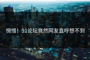 惋惜！91论坛竟然网友直呼想不到