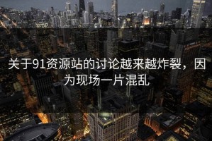 关于91资源站的讨论越来越炸裂，因为现场一片混乱