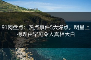 91网盘点：热点事件5大爆点，明星上榜理由罕见令人真相大白