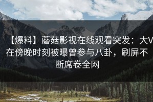 【爆料】蘑菇影视在线观看突发：大V在傍晚时刻被曝曾参与八卦，刷屏不断席卷全网