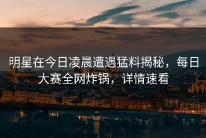 明星在今日凌晨遭遇猛料揭秘，每日大赛全网炸锅，详情速看