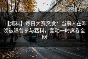 【爆料】每日大赛突发：当事人在昨晚被曝曾参与猛料，轰动一时席卷全网
