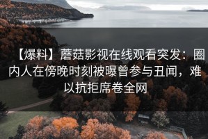 【爆料】蘑菇影视在线观看突发：圈内人在傍晚时刻被曝曾参与丑闻，难以抗拒席卷全网