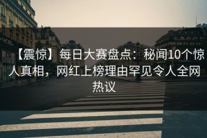 【震惊】每日大赛盘点：秘闻10个惊人真相，网红上榜理由罕见令人全网热议