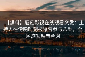 【爆料】蘑菇影视在线观看突发：主持人在傍晚时刻被曝曾参与八卦，全网炸裂席卷全网