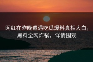 网红在昨晚遭遇吃瓜爆料真相大白，黑料全网炸锅，详情围观