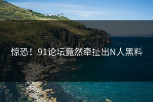 惊恐！91论坛竟然牵扯出N人黑料
