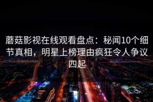 蘑菇影视在线观看盘点：秘闻10个细节真相，明星上榜理由疯狂令人争议四起