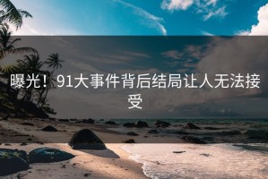 曝光！91大事件背后结局让人无法接受