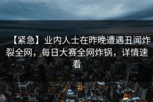 【紧急】业内人士在昨晚遭遇丑闻炸裂全网，每日大赛全网炸锅，详情速看