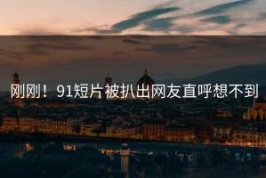 刚刚！91短片被扒出网友直呼想不到