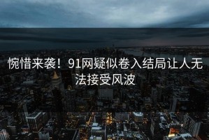 惋惜来袭！91网疑似卷入结局让人无法接受风波