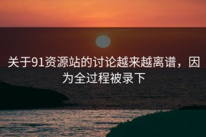 关于91资源站的讨论越来越离谱，因为全过程被录下